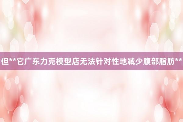 但**它广东力克模型店无法针对性地减少腹部脂肪**