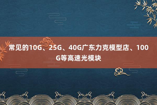 常见的10G、25G、40G广东力克模型店、100G等高速光模块
